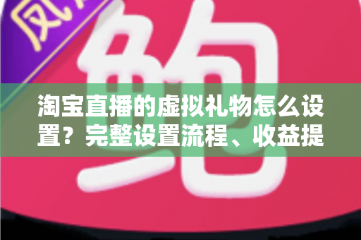 淘宝直播的虚拟礼物怎么设置?完整设置流程、收益提现与涨粉运营技巧全解析 淘宝直播的虚拟礼物怎么设置?完整设置流程、收益提现与涨粉运营技巧全解析