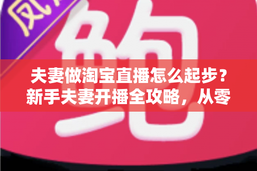 夫妻做淘宝直播怎么起步?新手夫妻开播全攻略,从零基础到稳定出单 夫妻做淘宝直播怎么起步?新手夫妻开播全攻略,从零基础到稳定出单