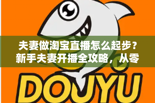 夫妻做淘宝直播怎么起步?新手夫妻开播全攻略,从零基础到稳定出单 夫妻做淘宝直播怎么起步?新手夫妻开播全攻略,从零基础到稳定出单