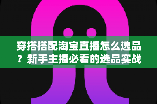 穿搭搭配淘宝直播怎么选品?新手主播必看的选品实战全攻略 穿搭搭配淘宝直播怎么选品?新手主播必看的选品实战全攻略