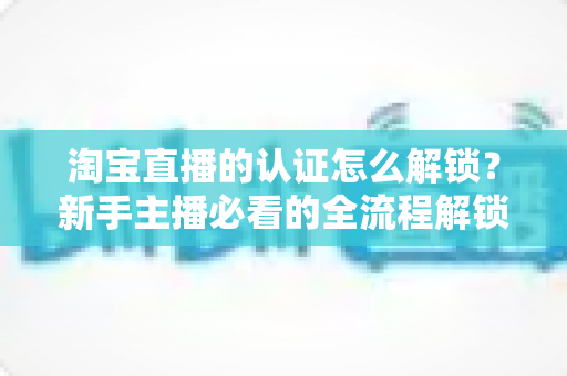 淘宝直播的认证怎么解锁?新手主播必看的全流程解锁攻略与避坑指南 淘宝直播的认证怎么解锁?新手主播必看的全流程解锁攻略与避坑指南
