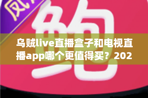 乌贼live直播盒子和电视直播app哪个更值得买？2025最新选购攻略与深度对比解析