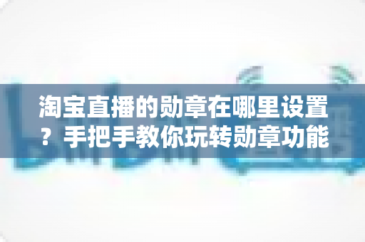 淘宝直播的勋章在哪里设置?手把手教你玩转勋章功能,让直播间人气快速提升 淘宝直播的勋章在哪里设置?手把手教你玩转勋章功能,让直播间人气快速提升