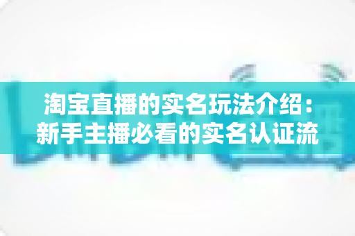 淘宝直播的实名玩法介绍：新手主播必看的实名认证流程与运营实战指南