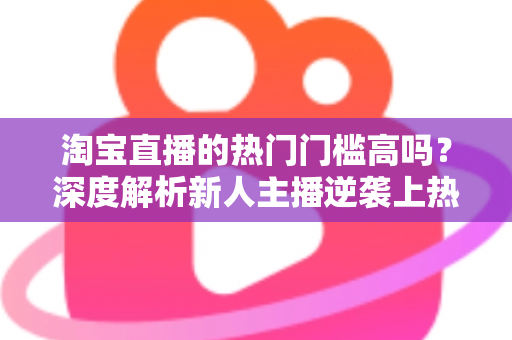 淘宝直播的热门门槛高吗?深度解析新人主播逆袭上热门的必备条件与实战策略 淘宝直播的热门门槛高吗?深度解析新人主播逆袭上热门的必备条件与实战策略