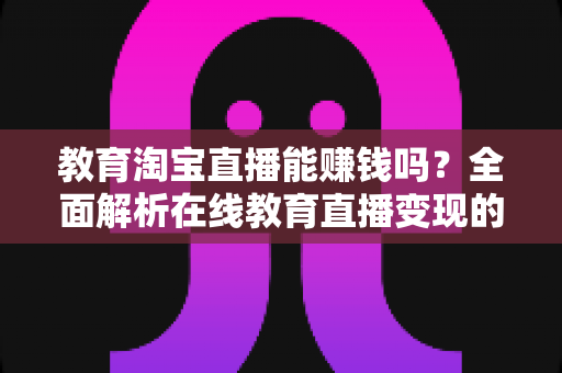 教育淘宝直播能赚钱吗？全面解析在线教育直播变现的真实前景与实操指南