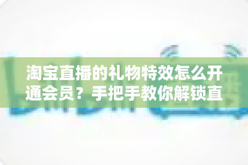 淘宝直播的礼物特效怎么开通会员?手把手教你解锁直播间专属视觉体验 淘宝直播的礼物特效怎么开通会员?手把手教你解锁直播间专属视觉体验