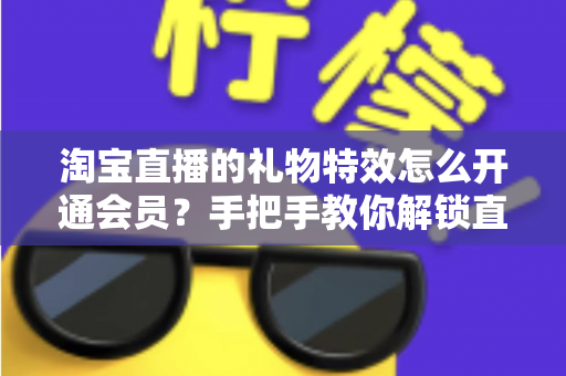 淘宝直播的礼物特效怎么开通会员？手把手教你解锁直播间专属视觉体验