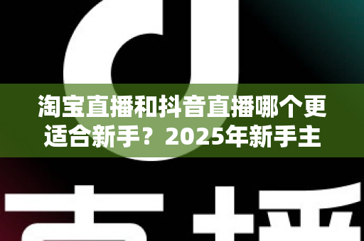 淘宝直播和抖音直播哪个更适合新手?2025年新手主播平台选择全攻略与实战分析 淘宝直播和抖音直播哪个更适合新手?2025年新手主播平台选择全攻略与实战分析
