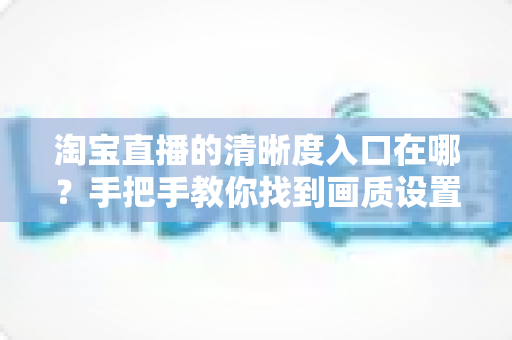 淘宝直播的清晰度入口在哪？手把手教你找到画质设置，轻松畅享高清直播体验