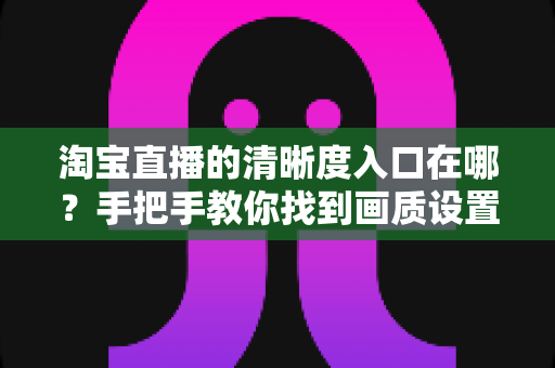 淘宝直播的清晰度入口在哪？手把手教你找到画质设置，轻松畅享高清直播体验