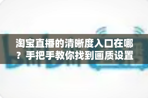 淘宝直播的清晰度入口在哪？手把手教你找到画质设置，轻松畅享高清直播体验