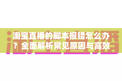 淘宝直播的脚本报错怎么办?全面解析常见原因与高效解决方案 淘宝直播的脚本报错怎么办?全面解析常见原因与高效解决方案