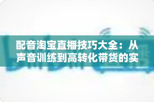 配音淘宝直播技巧大全：从声音训练到高转化带货的实战必修课