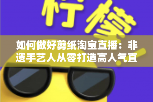 如何做好剪纸淘宝直播:非遗手艺人从零打造高人气直播间的实战指南 如何做好剪纸淘宝直播:非遗手艺人从零打造高人气直播间的实战指南