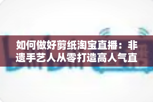 如何做好剪纸淘宝直播:非遗手艺人从零打造高人气直播间的实战指南 如何做好剪纸淘宝直播:非遗手艺人从零打造高人气直播间的实战指南