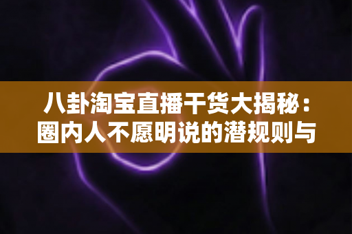 八卦淘宝直播干货大揭秘：圈内人不愿明说的潜规则与新手起号实战指南