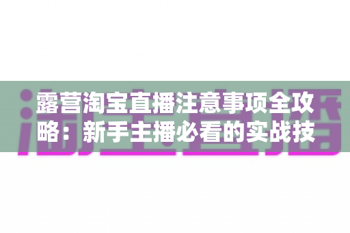 露营淘宝直播注意事项全攻略：新手主播必看的实战技巧与避坑指南