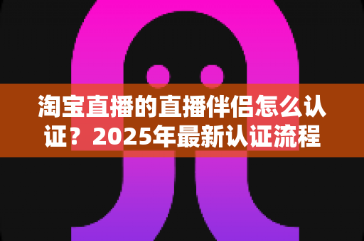 淘宝直播的直播伴侣怎么认证？2025年最新认证流程、条件与常见问题全解析