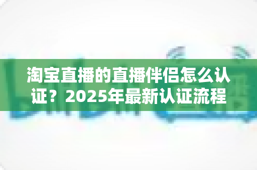 淘宝直播的直播伴侣怎么认证？2025年最新认证流程、条件与常见问题全解析