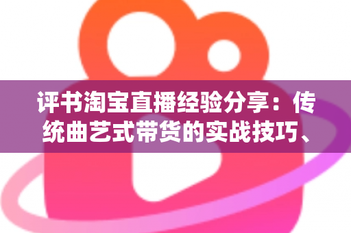 评书淘宝直播经验分享:传统曲艺式带货的实战技巧、话术设计与运营避坑指南 评书淘宝直播经验分享:传统曲艺式带货的实战技巧、话术设计与运营避坑指南