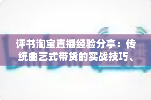 评书淘宝直播经验分享：传统曲艺式带货的实战技巧、话术设计与运营避坑指南