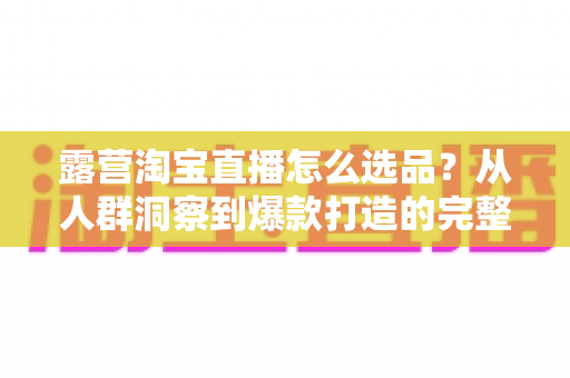 露营淘宝直播怎么选品?从人群洞察到爆款打造的完整选品指南 露营淘宝直播怎么选品?从人群洞察到爆款打造的完整选品指南