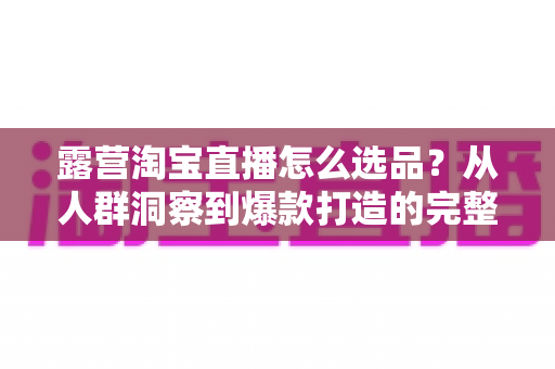 露营淘宝直播怎么选品?从人群洞察到爆款打造的完整选品指南 露营淘宝直播怎么选品?从人群洞察到爆款打造的完整选品指南