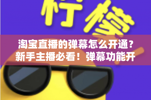 淘宝直播的弹幕怎么开通？新手主播必看！弹幕功能开启全流程与高效互动运营指南