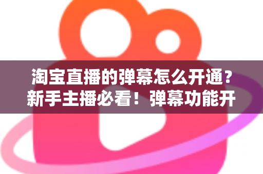 淘宝直播的弹幕怎么开通？新手主播必看！弹幕功能开启全流程与高效互动运营指南