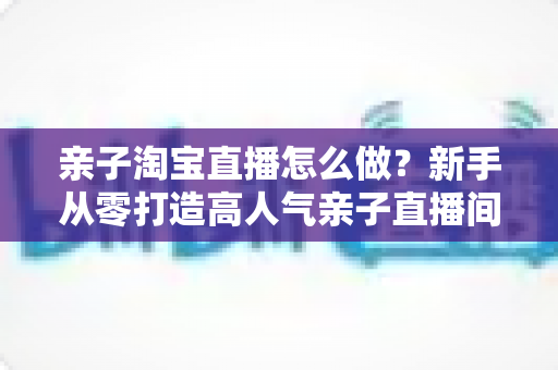 亲子淘宝直播怎么做?新手从零打造高人气亲子直播间完全指南 亲子淘宝直播怎么做?新手从零打造高人气亲子直播间完全指南