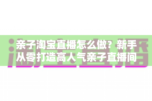 亲子淘宝直播怎么做?新手从零打造高人气亲子直播间完全指南 亲子淘宝直播怎么做?新手从零打造高人气亲子直播间完全指南