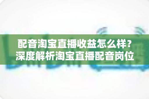 配音淘宝直播收益怎么样？深度解析淘宝直播配音岗位的收入构成、影响因素与职业前景