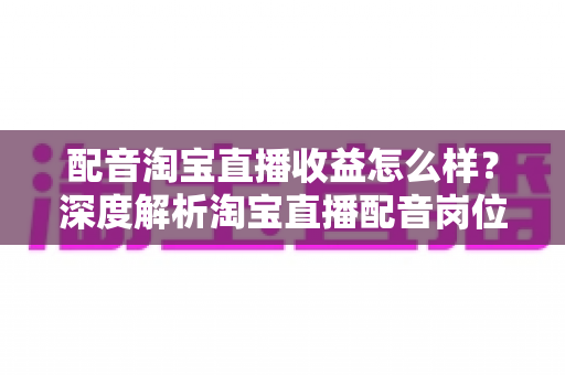 配音淘宝直播收益怎么样？深度解析淘宝直播配音岗位的收入构成、影响因素与职业前景