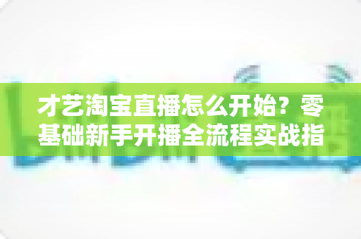 才艺淘宝直播怎么开始?零基础新手开播全流程实战指南 才艺淘宝直播怎么开始?零基础新手开播全流程实战指南