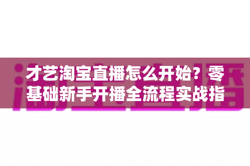 才艺淘宝直播怎么开始?零基础新手开播全流程实战指南 才艺淘宝直播怎么开始?零基础新手开播全流程实战指南