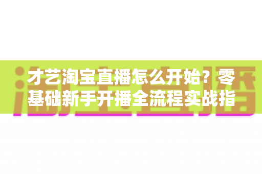 才艺淘宝直播怎么开始?零基础新手开播全流程实战指南 才艺淘宝直播怎么开始?零基础新手开播全流程实战指南