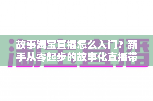 故事淘宝直播怎么入门?新手从零起步的故事化直播带货实战全攻略 故事淘宝直播怎么入门?新手从零起步的故事化直播带货实战全攻略
