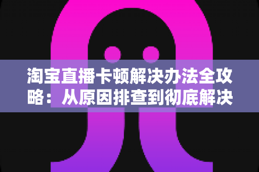 淘宝直播卡顿解决办法全攻略:从原因排查到彻底解决卡顿的实用指南 淘宝直播卡顿解决办法全攻略:从原因排查到彻底解决卡顿的实用指南