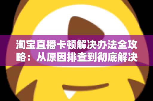 淘宝直播卡顿解决办法全攻略:从原因排查到彻底解决卡顿的实用指南 淘宝直播卡顿解决办法全攻略:从原因排查到彻底解决卡顿的实用指南