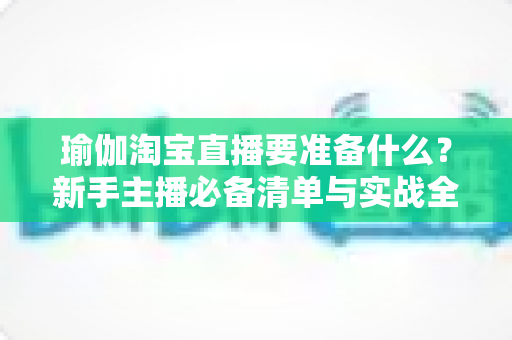 瑜伽淘宝直播要准备什么?新手主播必备清单与实战全攻略 瑜伽淘宝直播要准备什么?新手主播必备清单与实战全攻略