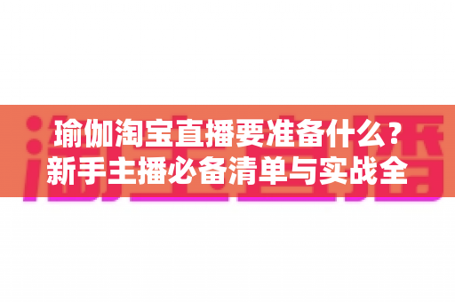 瑜伽淘宝直播要准备什么?新手主播必备清单与实战全攻略 瑜伽淘宝直播要准备什么?新手主播必备清单与实战全攻略