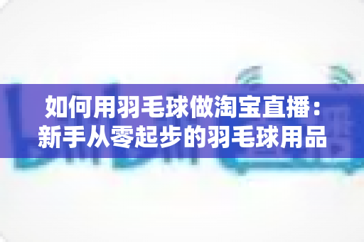 如何用羽毛球做淘宝直播：新手从零起步的羽毛球用品直播带货实战全攻略