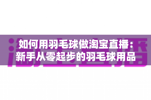 如何用羽毛球做淘宝直播：新手从零起步的羽毛球用品直播带货实战全攻略
