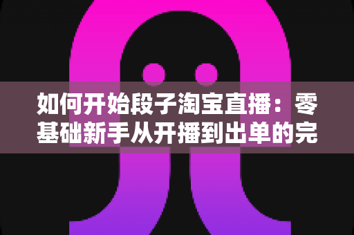 如何开始段子淘宝直播：零基础新手从开播到出单的完整实战指南
