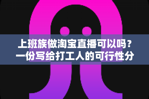 上班族做淘宝直播可以吗?一份写给打工人的可行性分析与起步指南 上班族做淘宝直播可以吗?一份写给打工人的可行性分析与起步指南