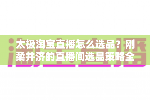 太极淘宝直播怎么选品?刚柔并济的直播间选品策略全解析 太极淘宝直播怎么选品?刚柔并济的直播间选品策略全解析