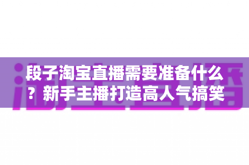 段子淘宝直播需要准备什么?新手主播打造高人气搞笑带货直播间的完整准备清单 段子淘宝直播需要准备什么?新手主播打造高人气搞笑带货直播间的完整准备清单