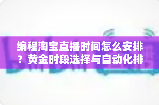 编程淘宝直播时间怎么安排？黄金时段选择与自动化排期全攻略