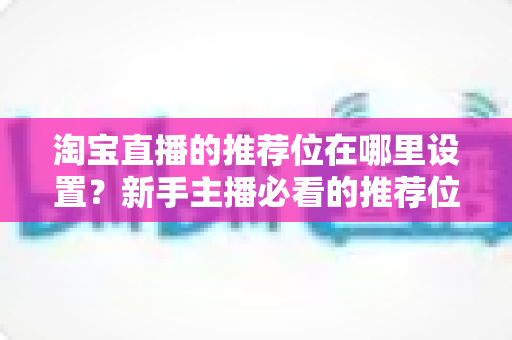 淘宝直播的推荐位在哪里设置？新手主播必看的推荐位设置技巧与运营全攻略